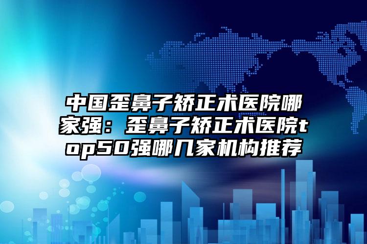 中国歪鼻子矫正术医院哪家强：歪鼻子矫正术医院top50强哪几家机构推荐