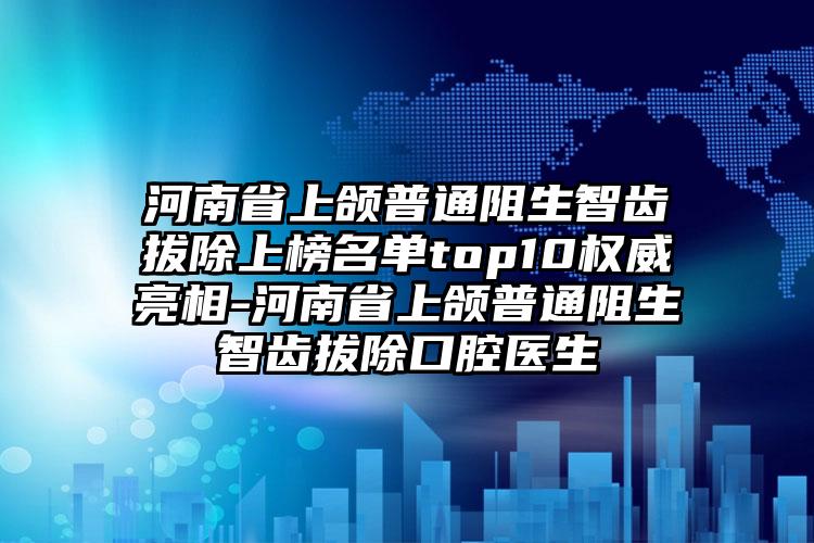 河南省上颌普通阻生智齿拔除上榜名单top10权威亮相-河南省上颌普通阻生智齿拔除口腔医生