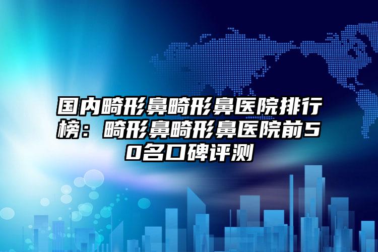 国内畸形鼻畸形鼻医院排行榜：畸形鼻畸形鼻医院前50名口碑评测