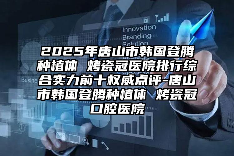 2025年唐山市韩国登腾种植体 烤瓷冠医院排行综合实力前十权威点评-唐山市韩国登腾种植体 烤瓷冠口腔医院