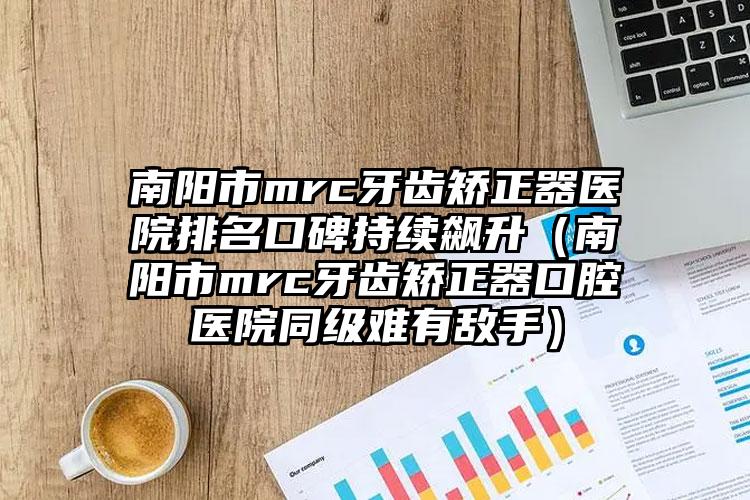 南阳市mrc牙齿矫正器医院排名口碑持续飙升（南阳市mrc牙齿矫正器口腔医院同级难有敌手）