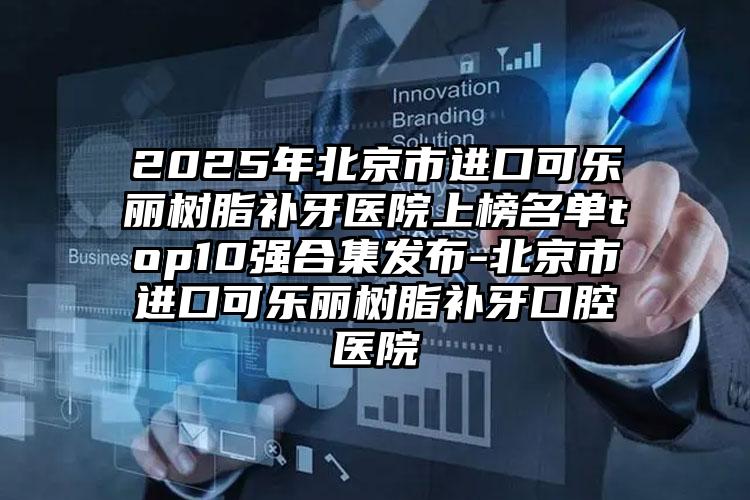 2025年北京市进口可乐丽树脂补牙医院上榜名单top10强合集发布-北京市进口可乐丽树脂补牙口腔医院