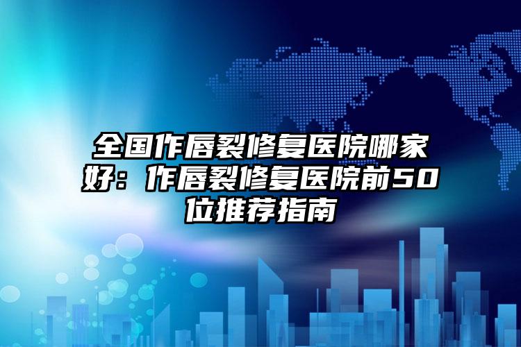 全国作唇裂修复医院哪家好：作唇裂修复医院前50位推荐指南