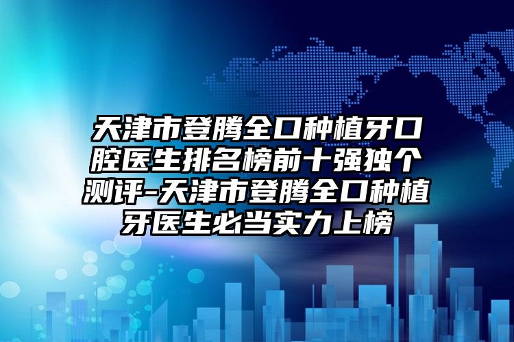 天津市登腾全口种植牙口腔医生排名榜前十强独个测评-天津市登腾全口种植牙医生必当实力上榜