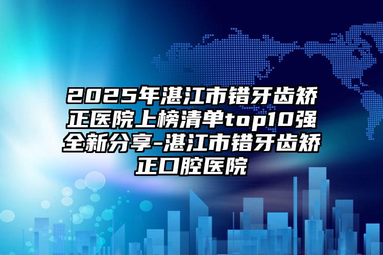 2025年湛江市错牙齿矫正医院上榜清单top10强全新分享-湛江市错牙齿矫正口腔医院