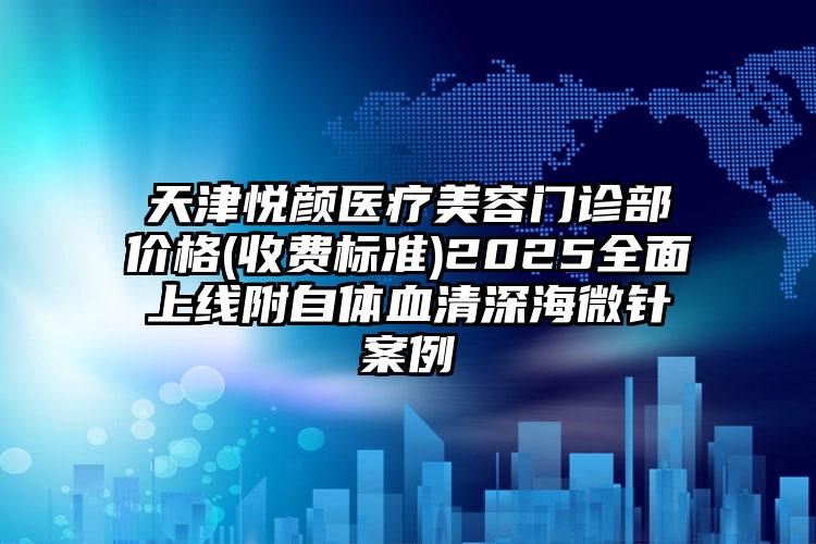 天津悦颜医疗美容门诊部价格(收费标准)2025全面上线附自体血清深海微针案例