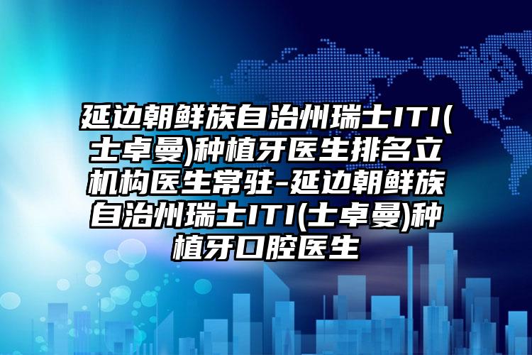 延边朝鲜族自治州瑞士ITI(士卓曼)种植牙医生排名立机构医生常驻-延边朝鲜族自治州瑞士ITI(士卓曼)种植牙口腔医生