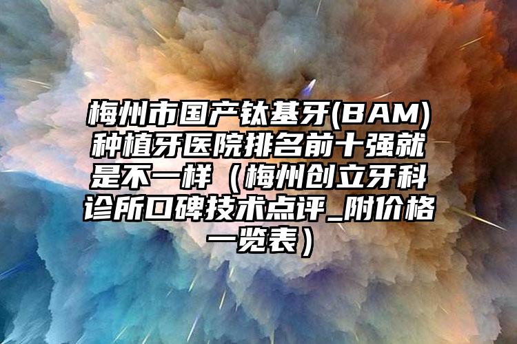 梅州市国产钛基牙(BAM)种植牙医院排名前十强就是不一样（梅州创立牙科诊所口碑技术点评_附价格一览表）