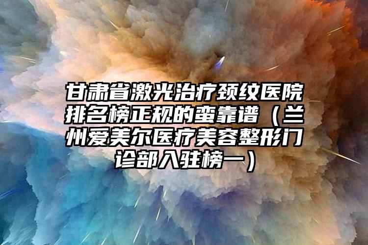 甘肃省激光治疗颈纹医院排名榜正规的蛮靠谱（兰州爱美尔医疗美容整形门诊部入驻榜一）