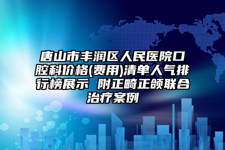 唐山市丰润区人民医院口腔科价格(费用)清单人气排行榜展示 附正畸正颌联合治疗案例