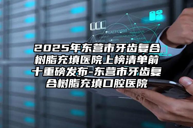 2025年东营市牙齿复合树脂充填医院上榜清单前十重磅发布-东营市牙齿复合树脂充填口腔医院