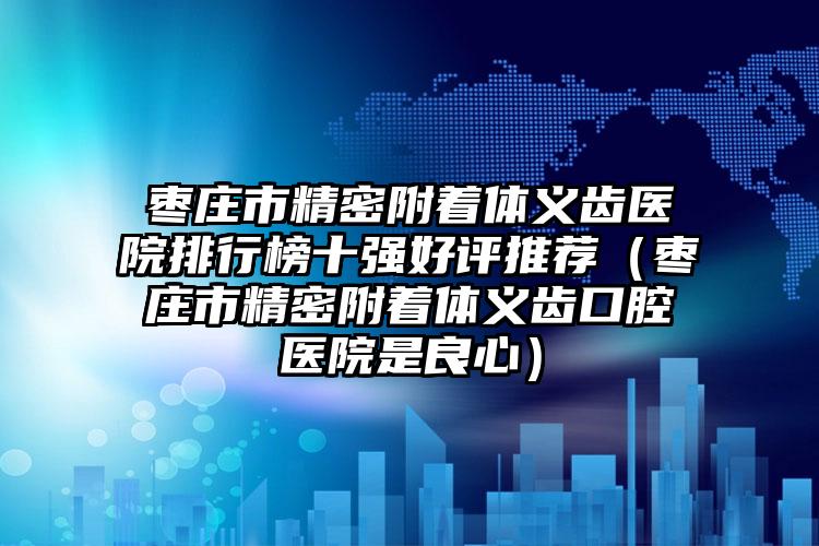 枣庄市精密附着体义齿医院排行榜十强好评推荐（枣庄市精密附着体义齿口腔医院是良心）