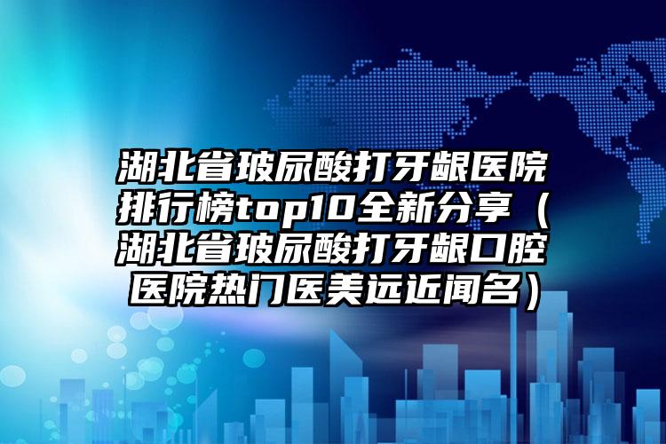 湖北省玻尿酸打牙龈医院排行榜top10全新分享（湖北省玻尿酸打牙龈口腔医院热门医美远近闻名）