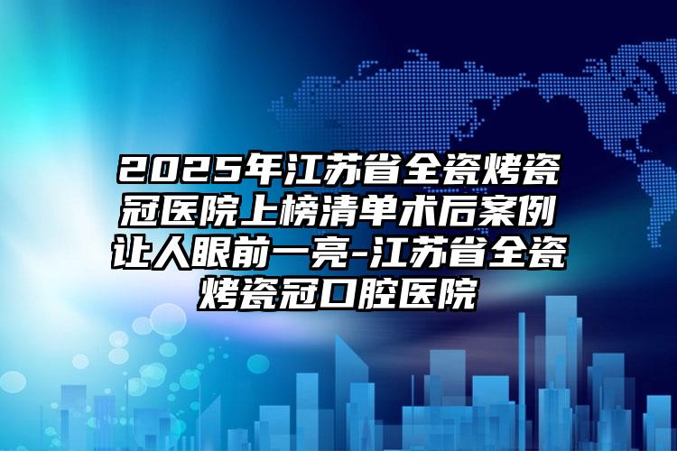 2025年江苏省全瓷烤瓷冠医院上榜清单术后案例让人眼前一亮-江苏省全瓷烤瓷冠口腔医院