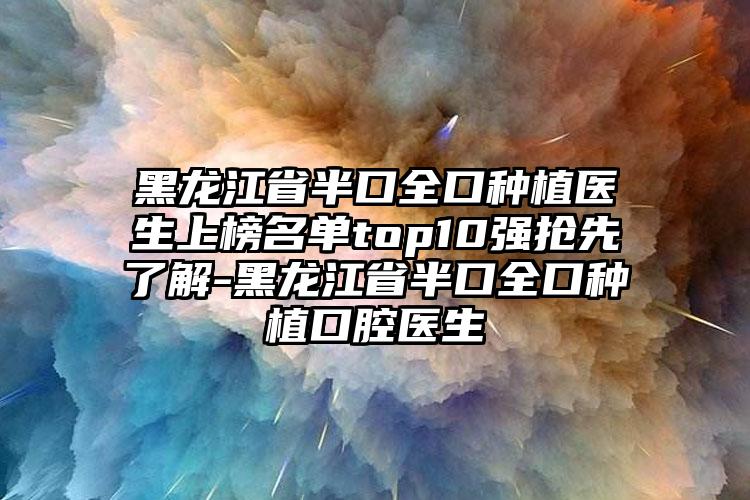 黑龙江省半口全口种植医生上榜名单top10强抢先了解-黑龙江省半口全口种植口腔医生