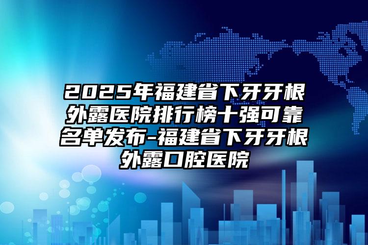 2025年福建省下牙牙根外露医院排行榜十强可靠名单发布-福建省下牙牙根外露口腔医院