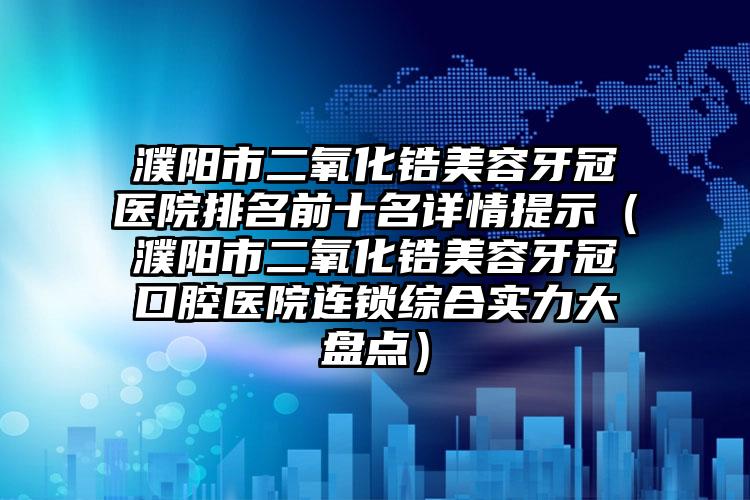 濮阳市二氧化锆美容牙冠医院排名前十名详情提示（濮阳市二氧化锆美容牙冠口腔医院连锁综合实力大盘点）