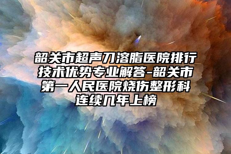 韶关市超声刀溶脂医院排行技术优势专业解答-韶关市第一人民医院烧伤整形科连续几年上榜