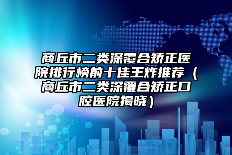 商丘市二类深覆合矫正医院排行榜前十佳王炸推荐（商丘市二类深覆合矫正口腔医院揭晓）