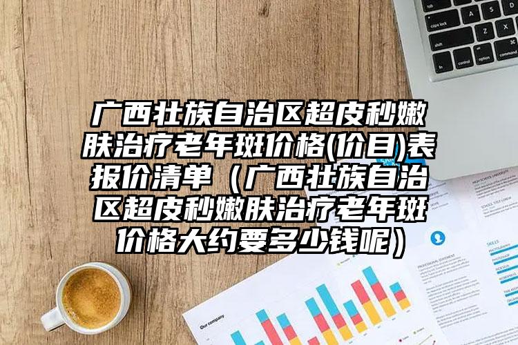 广西壮族自治区超皮秒嫩肤治疗老年斑价格(价目)表报价清单（广西壮族自治区超皮秒嫩肤治疗老年斑价格大约要多少钱呢）