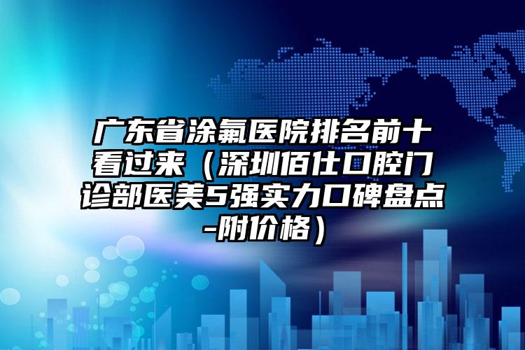 广东省涂氟医院排名前十看过来（深圳佰仕口腔门诊部医美5强实力口碑盘点-附价格）