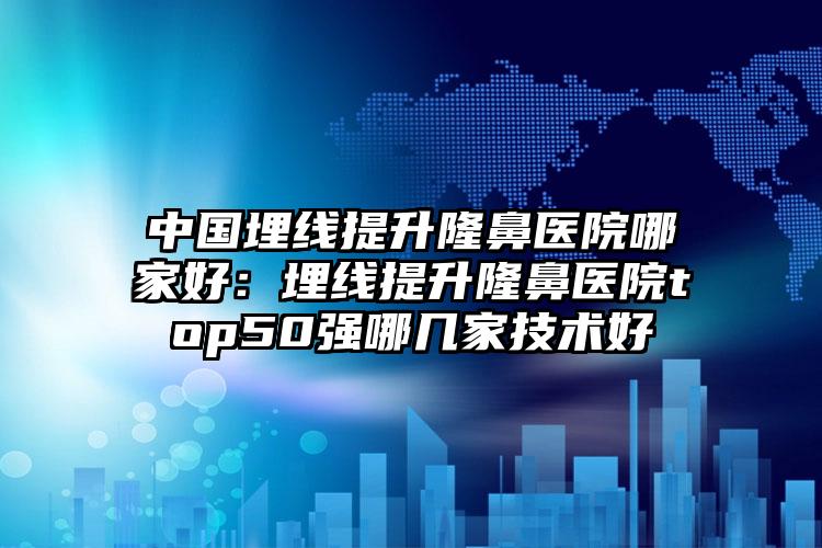 中国埋线提升隆鼻医院哪家好：埋线提升隆鼻医院top50强哪几家技术好