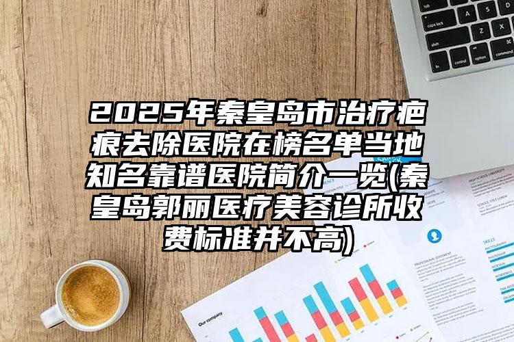 2025年秦皇岛市治疗疤痕去除医院在榜名单当地知名靠谱医院简介一览(秦皇岛郭丽医疗美容诊所收费标准并不高)