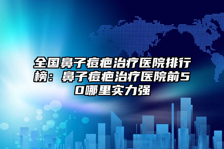 全国鼻子痘疤治疗医院排行榜：鼻子痘疤治疗医院前50哪里实力强