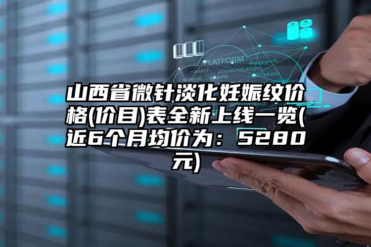 山西省微针淡化妊娠纹价格(价目)表全新上线一览(近6个月均价为：5280元)