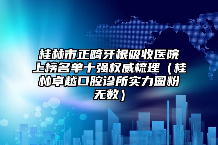 桂林市正畸牙根吸收医院上榜名单十强权威梳理（桂林卓越口腔诊所实力圈粉无数）