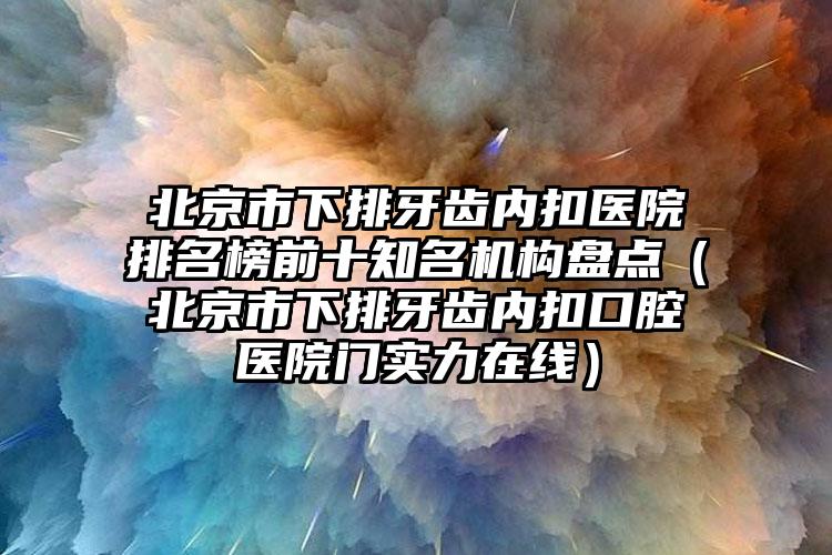 北京市下排牙齿内扣医院排名榜前十知名机构盘点（北京市下排牙齿内扣口腔医院门实力在线）