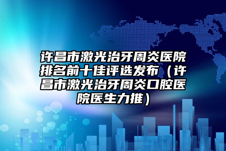 许昌市激光治牙周炎医院排名前十佳评选发布（许昌市激光治牙周炎口腔医院医生力推）