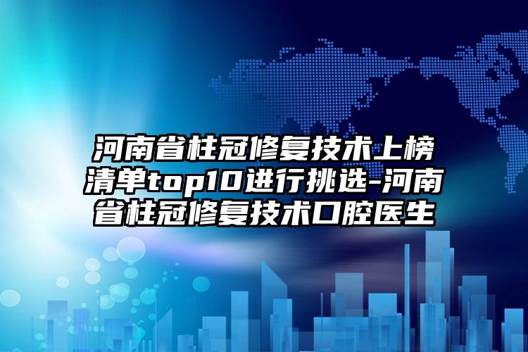 河南省柱冠修复技术上榜清单top10进行挑选-河南省柱冠修复技术口腔医生