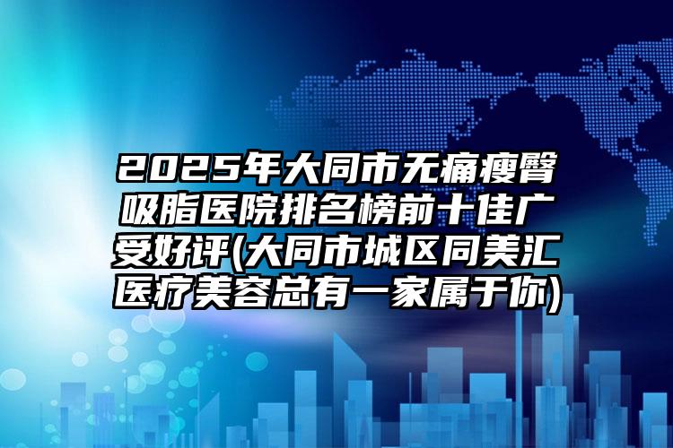 2025年大同市无痛瘦臀吸脂医院排名榜前十佳广受好评(大同市城区同美汇医疗美容总有一家属于你)