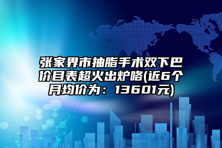 张家界市抽脂手术双下巴价目表超火出炉咯(近6个月均价为：13601元)