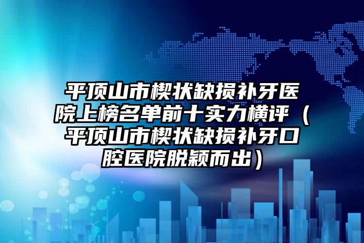 平顶山市楔状缺损补牙医院上榜名单前十实力横评（平顶山市楔状缺损补牙口腔医院脱颖而出）