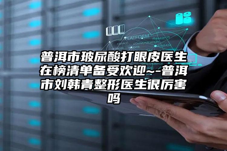 普洱市玻尿酸打眼皮医生在榜清单备受欢迎~-普洱市刘韩青整形医生很厉害吗