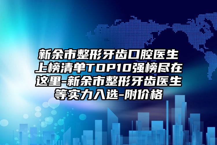 新余市整形牙齿口腔医生上榜清单TOP10强榜尽在这里-新余市整形牙齿医生等实力入选-附价格