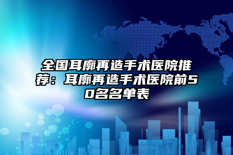 全国耳廓再造手术医院推荐：耳廓再造手术医院前50名名单表