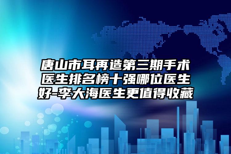 唐山市耳再造第三期手术医生排名榜十强哪位医生好-李大海医生更值得收藏