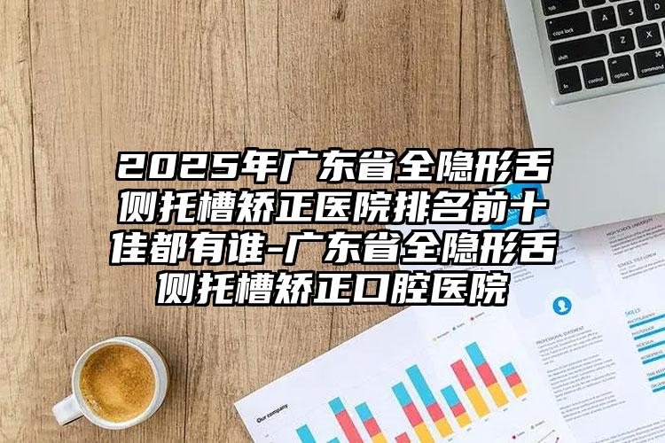 2025年广东省全隐形舌侧托槽矫正医院排名前十佳都有谁-广东省全隐形舌侧托槽矫正口腔医院