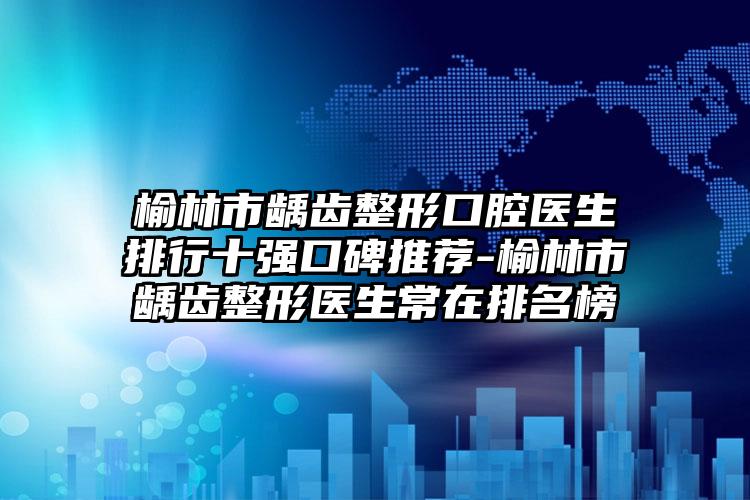 榆林市龋齿整形口腔医生排行十强口碑推荐-榆林市龋齿整形医生常在排名榜