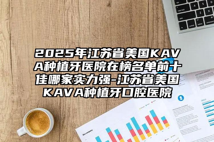 2025年江苏省美国KAVA种植牙医院在榜名单前十佳哪家实力强-江苏省美国KAVA种植牙口腔医院