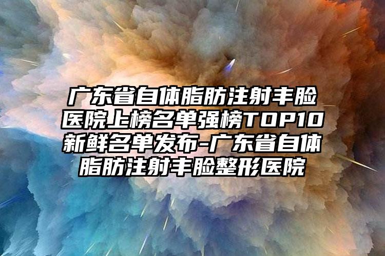 广东省自体脂肪注射丰脸医院上榜名单强榜TOP10新鲜名单发布-广东省自体脂肪注射丰脸整形医院