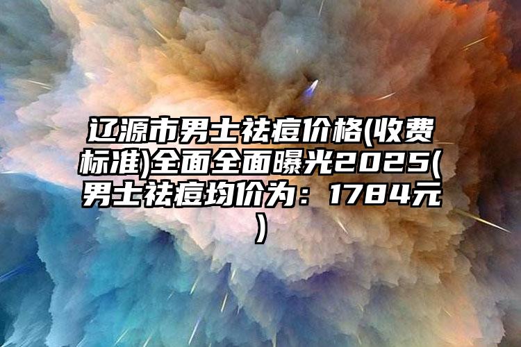 辽源市男士祛痘价格(收费标准)全面全面曝光2025(男士祛痘均价为：1784元)