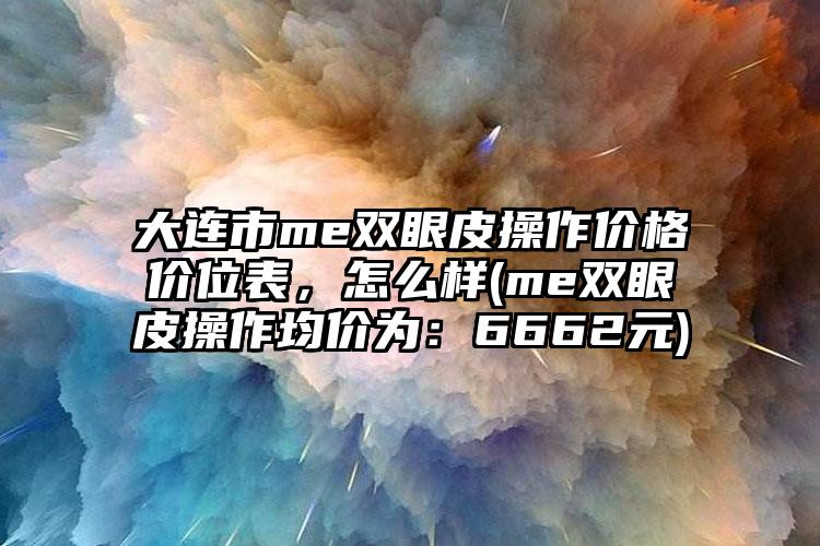 大连市me双眼皮操作价格价位表，怎么样(me双眼皮操作均价为：6662元)