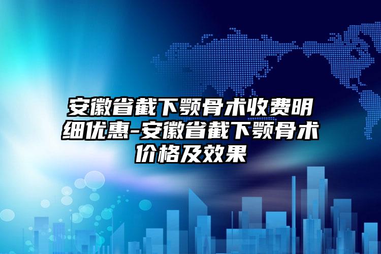 安徽省截下颚骨术收费明细优惠-安徽省截下颚骨术价格及效果