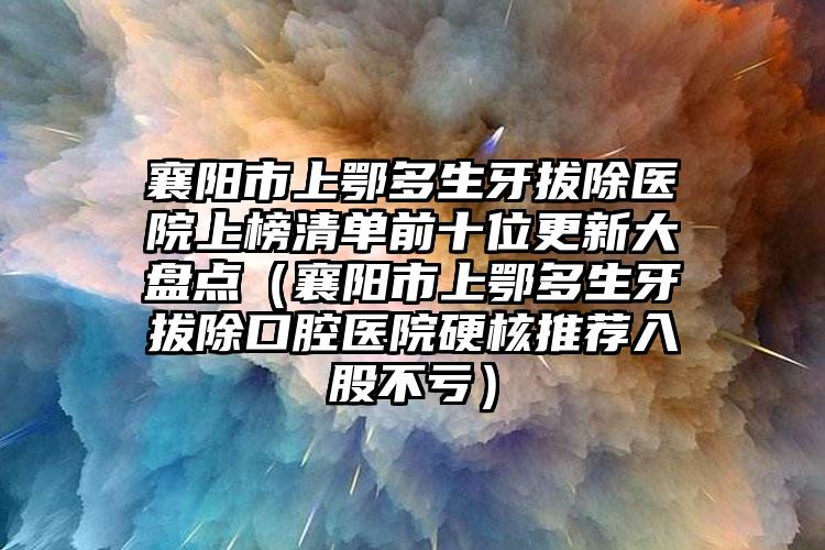 襄阳市上鄂多生牙拔除医院上榜清单前十位更新大盘点（襄阳市上鄂多生牙拔除口腔医院硬核推荐入股不亏）