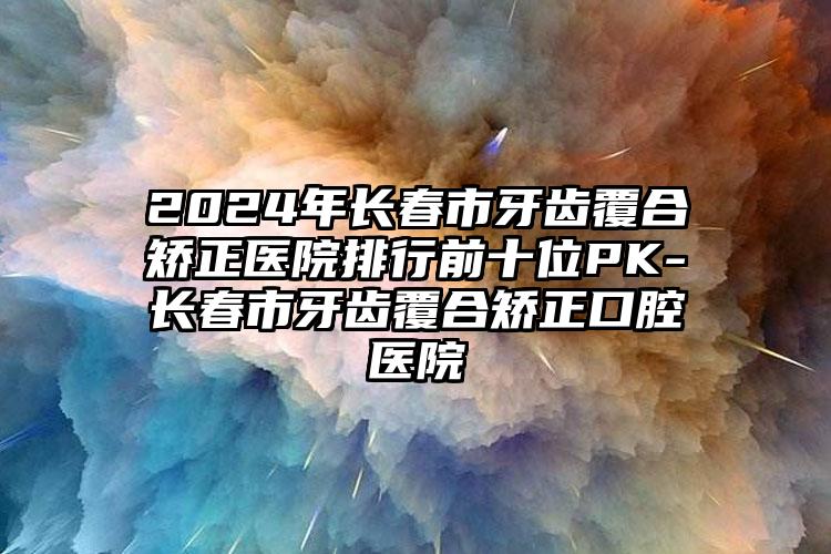 2024年长春市牙齿覆合矫正医院排行前十位PK-长春市牙齿覆合矫正口腔医院