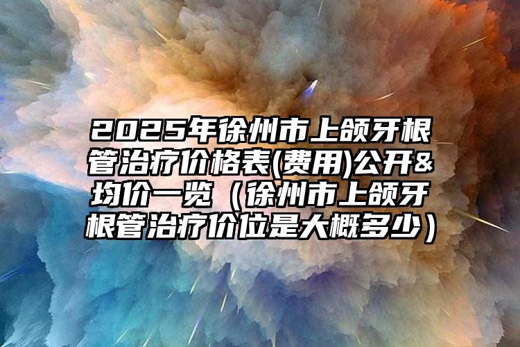 2025年徐州市上颌牙根管治疗价格表(费用)公开&均价一览（徐州市上颌牙根管治疗价位是大概多少）